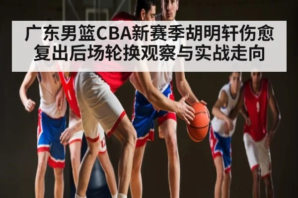 广东男篮CBA新赛季胡明轩伤愈复出后场轮换观察与实战走向